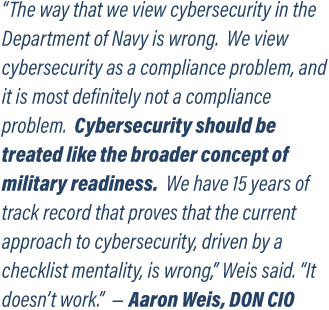 “The way that we view cybersecurity in the Department of Navy is wrong.  We view cybersecurity as a compliance problem, and it is most definitely not a compliance problem.  Cybersecurity should be treated like the broader concept of military readiness.  We have 15 years of track record that proves that the current approach to cybersecurity, driven by a checklist mentality, is wrong,” Weis said. “It doesn’t work.”  – Aaron Weis, DON CIO